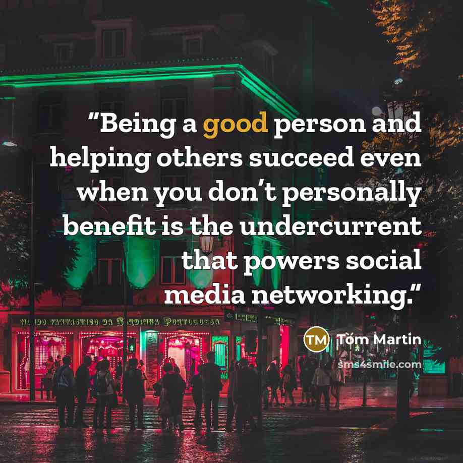 “Being a good person and helping others succeed even when you don’t personally benefit is the undercurrent that powers social media networking.” quote by Tom Martin