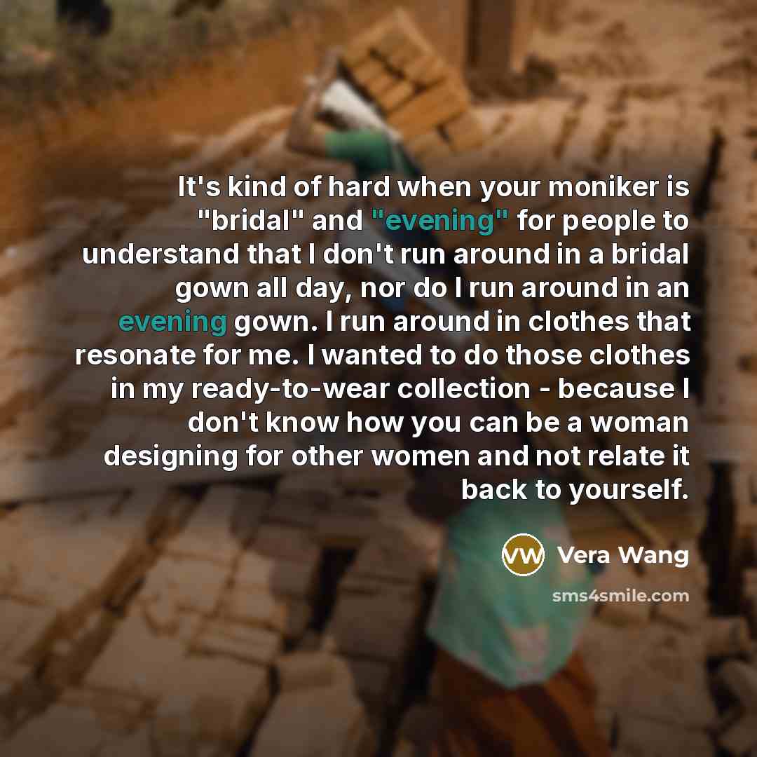 “It's kind of hard when your moniker is "bridal" and "evening" for people to understand that I don't run around in a bridal gown all day, nor do I run around in an evening gown. I run around in clothes that resonate for me. I wanted to do those clothes in my ready-to-wear collection - because I…” quote by Vera Wang