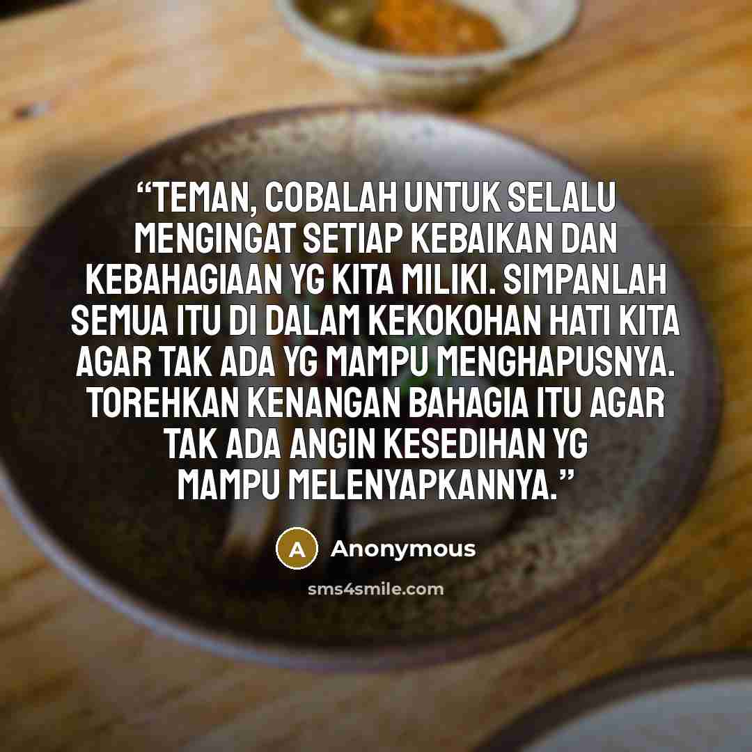 “Teman, cobalah untuk selalu mengingat setiap kebaikan dan kebahagiaan yg kita miliki. Simpanlah semua itu di dalam kekokohan hati kita agar tak ada yg mampu menghapusnya. Torehkan kenangan bahagia itu agar tak ada angin kesedihan yg mampu melenyapkannya.” quote by Anonymous