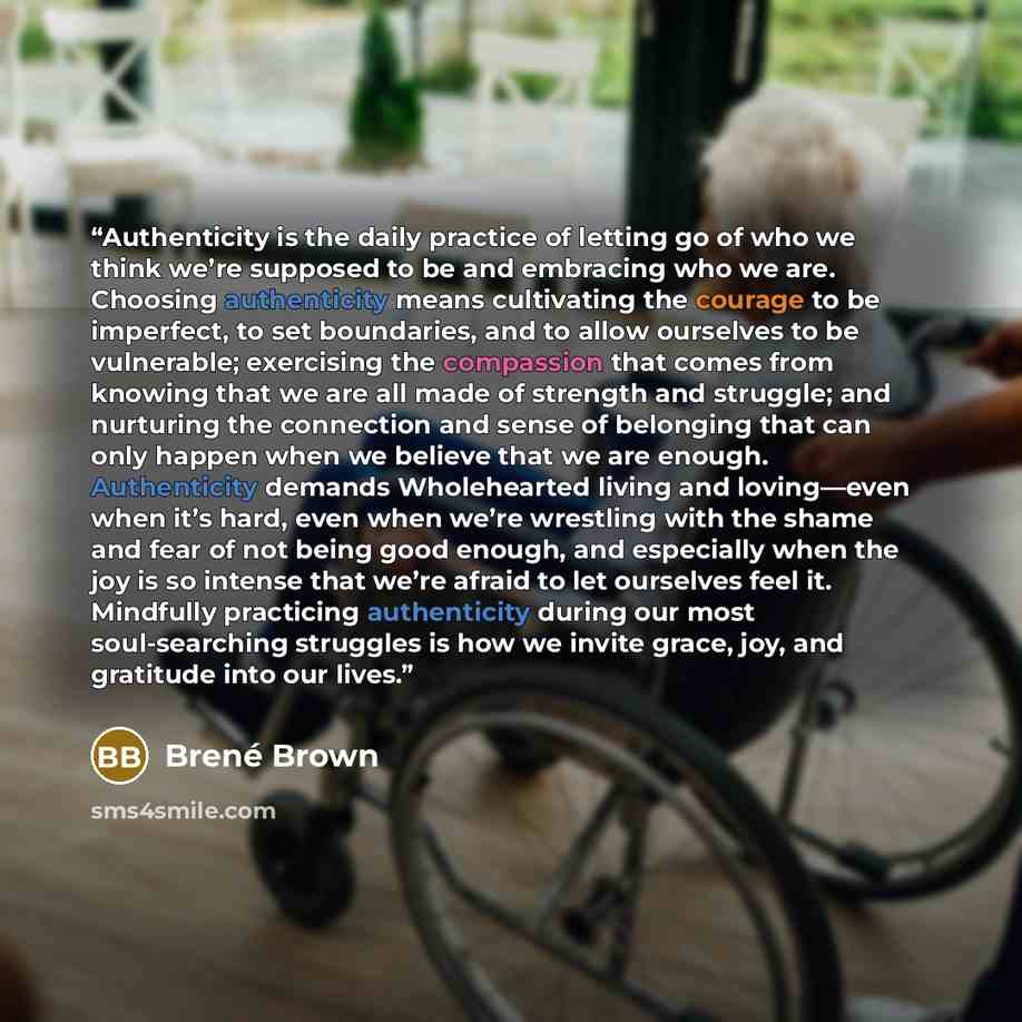 “Authenticity is the daily practice of letting go of who we think we’re supposed to be and embracing who we are. Choosing authenticity means cultivating the courage to be imperfect, to set boundaries, and to allow ourselves to be vulnerable; exercising the compassion that comes from knowing that we…” quote by Brené Brown