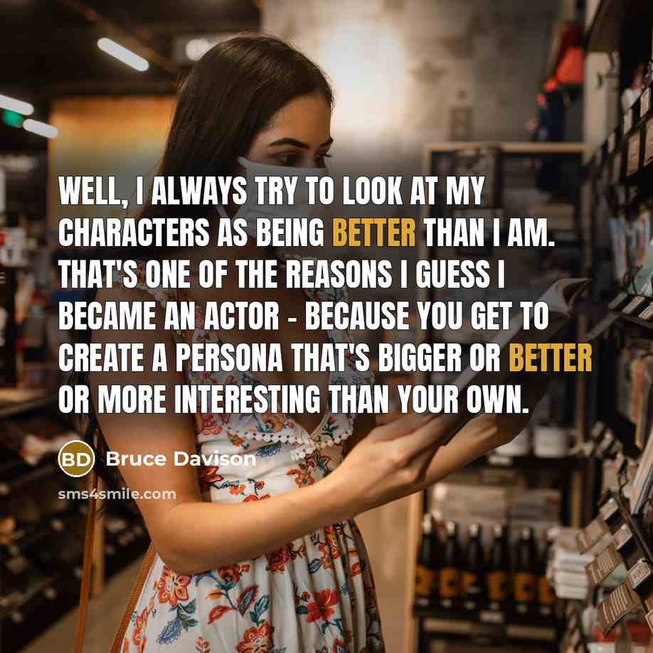 “Well, I always try to look at my characters as being better than I am. That's one of the reasons I guess I became an actor - because you get to create a persona that's bigger or better or more interesting than your own.” quote by Bruce Davison