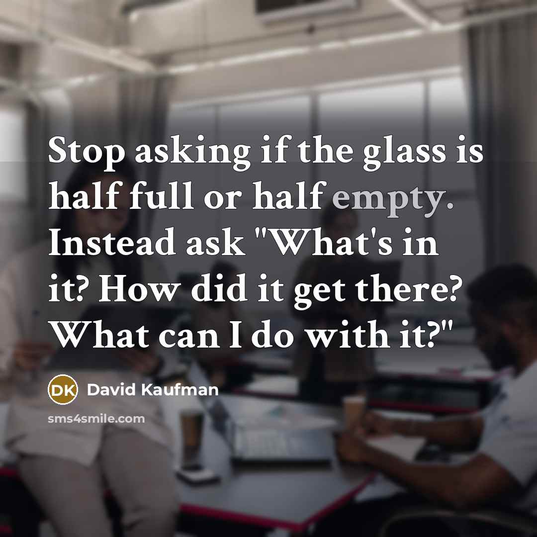 “Stop asking if the glass is half full or half empty. Instead ask "What's in it? How did it get there? What can I do with it?"” quote by David Kaufman