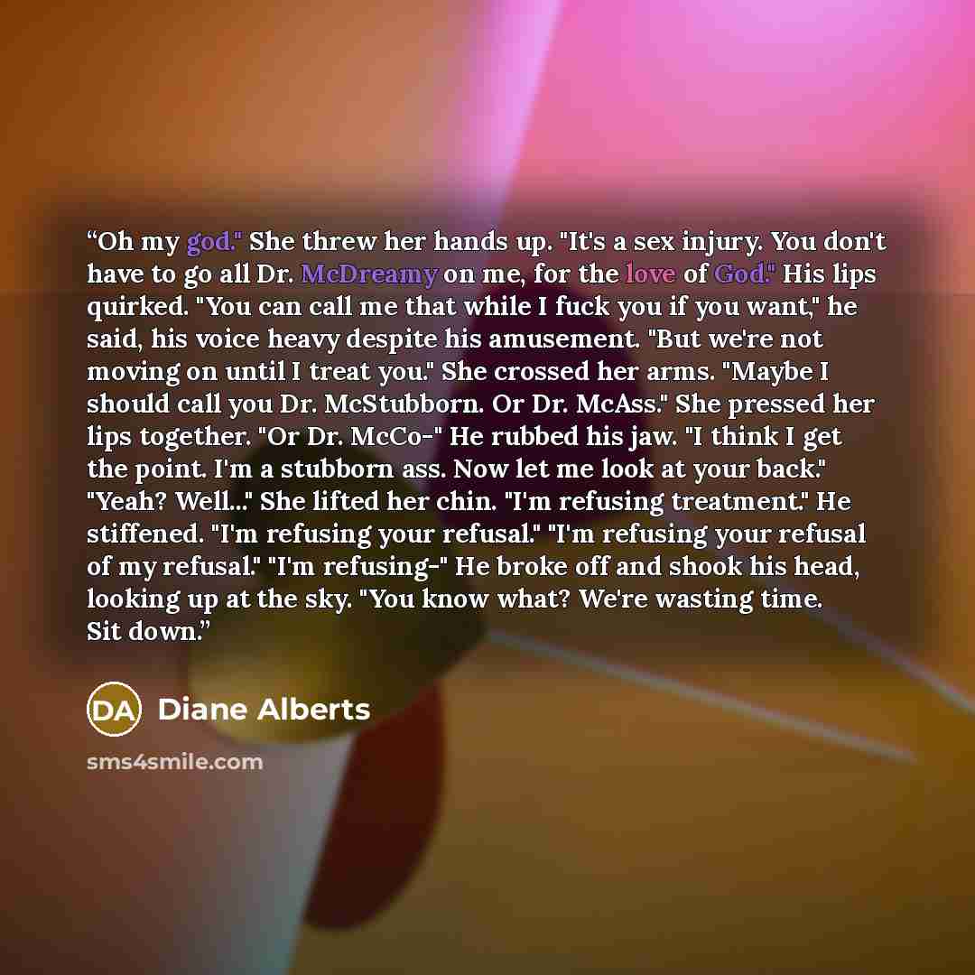 “Oh my god." She threw her hands up. "It's a sex injury. You don't have to go all Dr. McDreamy on me, for the love of God." His lips quirked. "You can call me that while I fuck you if you want," he said, his voice heavy despite his amusement. "But we're not moving on until I treat you." She crossed…” quote by Diane Alberts