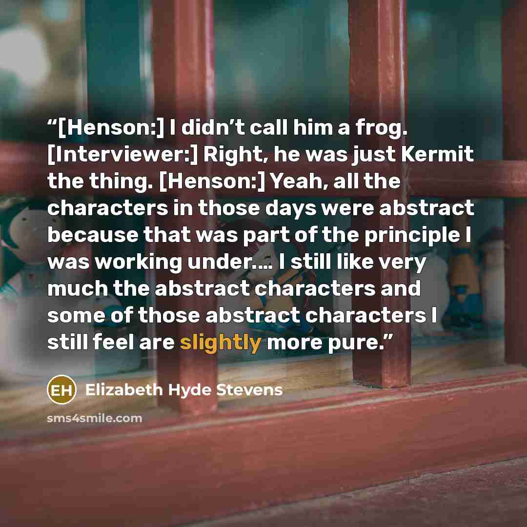 “[Henson:] I didn’t call him a frog. [Interviewer:] Right, he was just Kermit the thing. [Henson:] Yeah, all the characters in those days were abstract because that was part of the principle I was working under.… I still like very much the abstract characters and some of those abstract characters I…” quote by Elizabeth Hyde Stevens