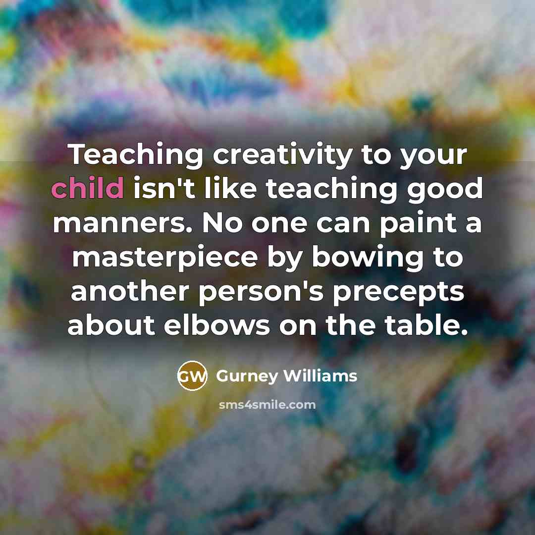 “Teaching creativity to your child isn't like teaching good manners. No one can paint a masterpiece by bowing to another person's precepts about elbows on the table.” quote by Gurney Williams
