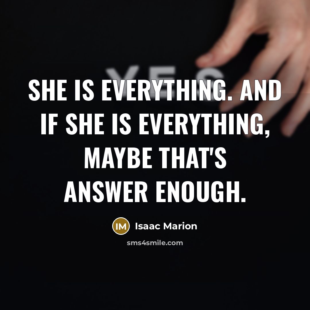 “She is everything. And if she is everything, maybe that's answer enough.” quote by Isaac Marion