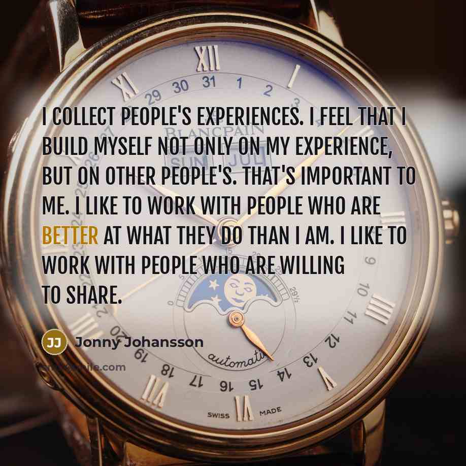 “I collect people's experiences. I feel that I build myself not only on my experience, but on other people's. That's important to me. I like to work with people who are better at what they do than I am. I like to work with people who are willing to share.” quote by Jonny Johansson