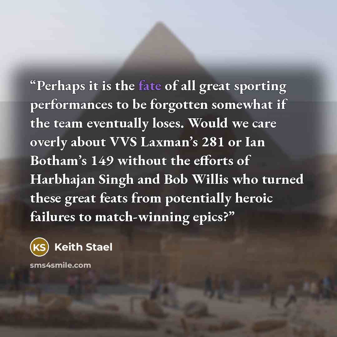 “Perhaps it is the fate of all great sporting performances to be forgotten somewhat if the team eventually loses. Would we care overly about VVS Laxman’s 281 or Ian Botham’s 149 without the efforts of Harbhajan Singh and Bob Willis who turned these great feats from potentially heroic failures to…” quote by Keith Stael