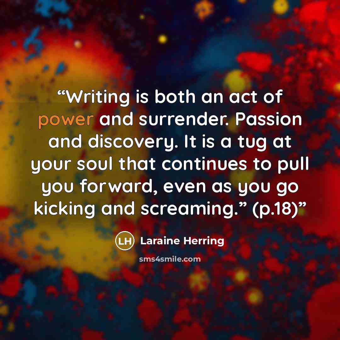 “Writing is both an act of power and surrender. Passion and discovery. It is a tug at your soul that continues to pull you forward, even as you go kicking and screaming.” (p.18)” quote by Laraine Herring
