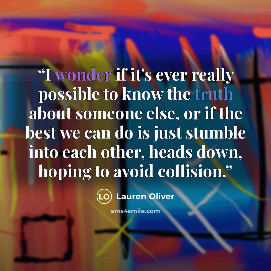 “I wonder if it's ever really possible to know the truth about someone else, or if the best we can do is just stumble into each other, heads down, hoping to avoid collision.” quote by Lauren Oliver