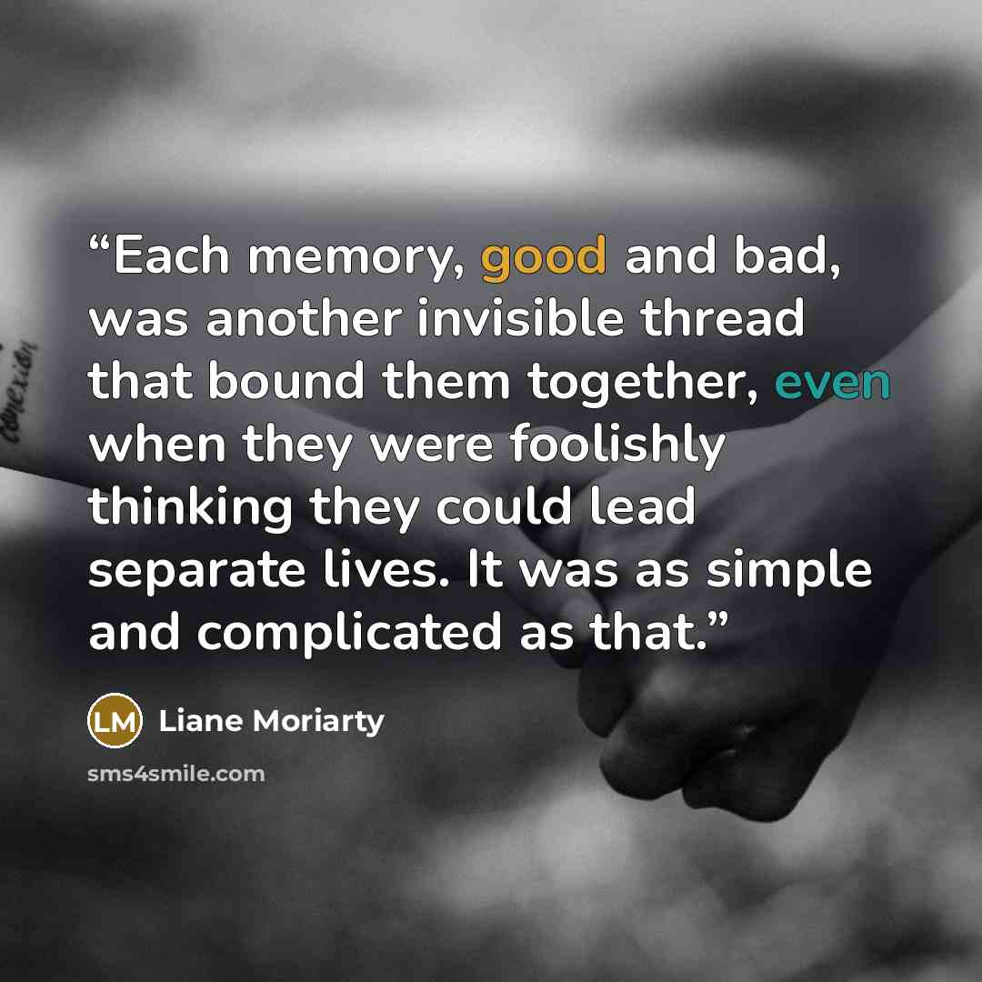 “Each memory, good and bad, was another invisible thread that bound them together, even when they were foolishly thinking they could lead separate lives. It was as simple and complicated as that.” quote by Liane Moriarty