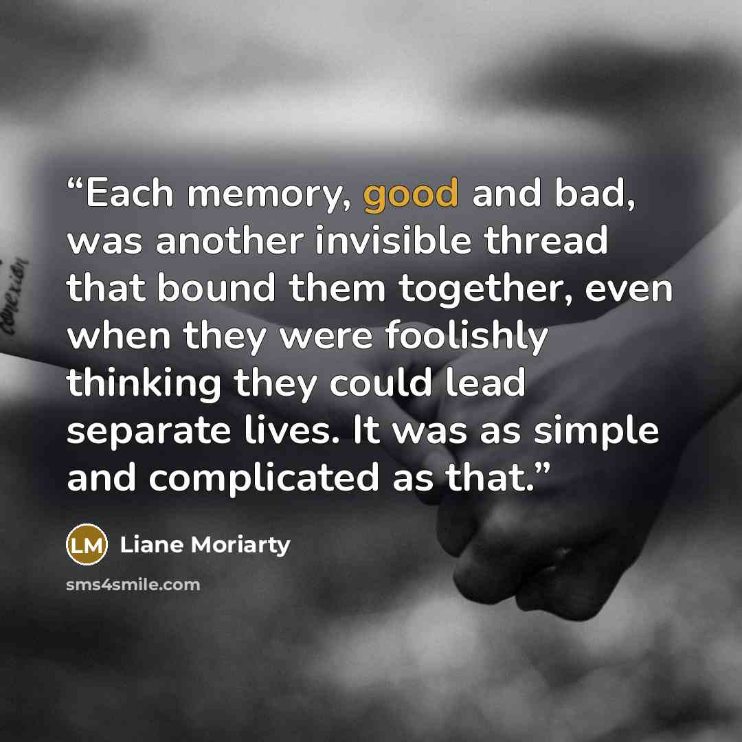 “Each memory, good and bad, was another invisible thread that bound them together, even when they were foolishly thinking they could lead separate lives. It was as simple and complicated as that.” quote by Liane Moriarty