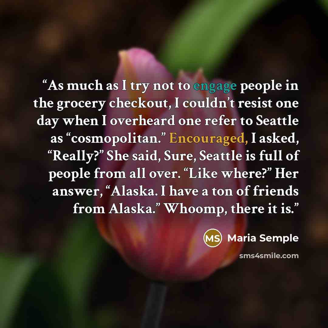 “As much as I try not to engage people in the grocery checkout, I couldn’t resist one day when I overheard one refer to Seattle as “cosmopolitan.” Encouraged, I asked, “Really?” She said, Sure, Seattle is full of people from all over. “Like where?” Her answer, “Alaska. I have a ton of friends from…” quote by Maria Semple