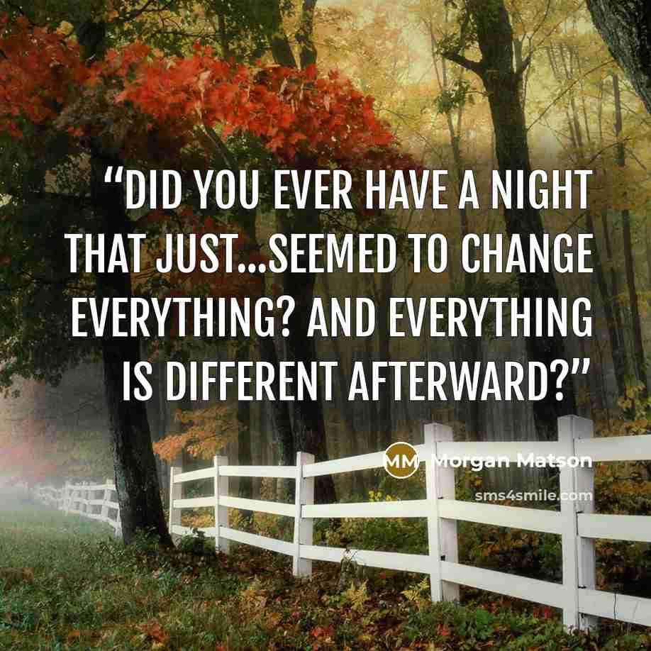 “Did you ever have a night that just...seemed to change everything? And everything is different afterward?” quote by Morgan Matson