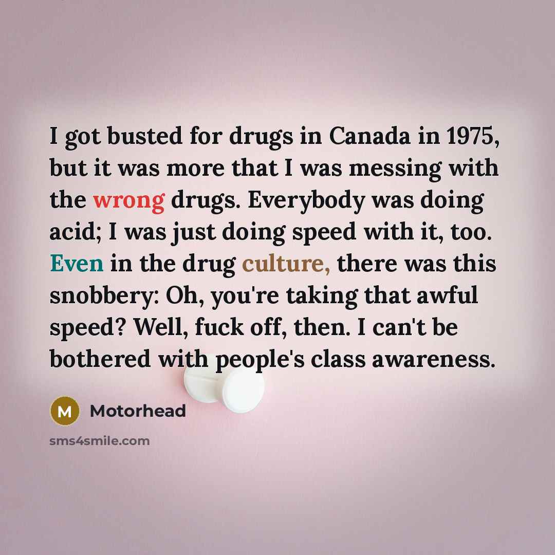 “I got busted for drugs in Canada in 1975, but it was more that I was messing with the wrong drugs. Everybody was doing acid; I was just doing speed with it, too. Even in the drug culture, there was this snobbery: Oh, you're taking that awful speed? Well, fuck off, then. I can't be bothered with…” quote by Motorhead