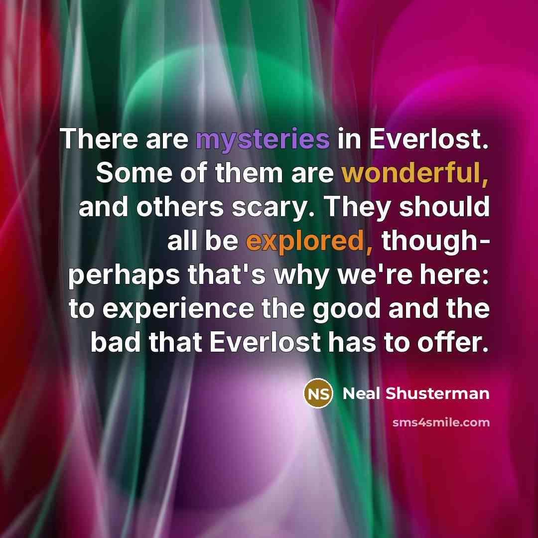 “There are mysteries in Everlost. Some of them are wonderful, and others scary. They should all be explored, though- perhaps that's why we're here: to experience the good and the bad that Everlost has to offer.” quote by Neal Shusterman