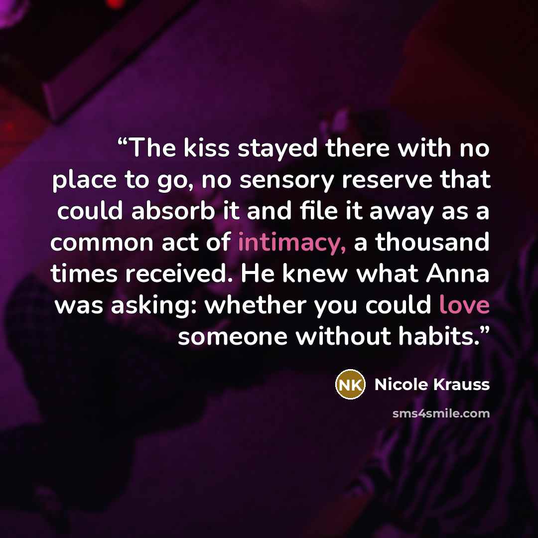 “The kiss stayed there with no place to go, no sensory reserve that could absorb it and file it away as a common act of intimacy, a thousand times received. He knew what Anna was asking: whether you could love someone without habits.” quote by Nicole Krauss
