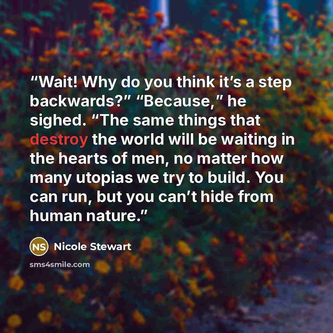 “Wait! Why do you think it’s a step backwards?” “Because,” he sighed. “The same things that destroy the world will be waiting in the hearts of men, no matter how many utopias we try to build. You can run, but you can’t hide from human nature.” quote by Nicole Stewart
