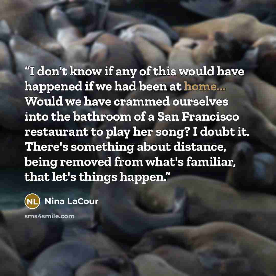 “I don't know if any of this would have happened if we had been at home... Would we have crammed ourselves into the bathroom of a San Francisco restaurant to play her song? I doubt it. There's something about distance, being removed from what's familiar, that let's things happen.” quote by Nina LaCour