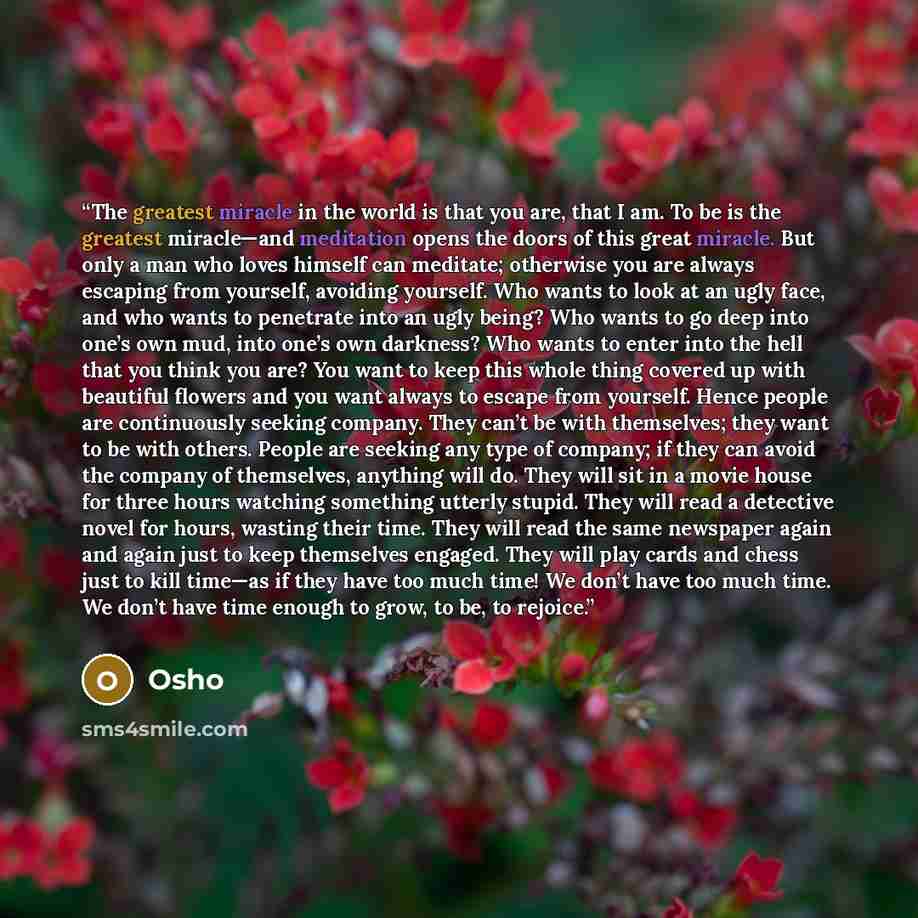 “The greatest miracle in the world is that you are, that I am. To be is the greatest miracle—and meditation opens the doors of this great miracle. But only a man who loves himself can meditate; otherwise you are always escaping from yourself, avoiding yourself. Who wants to look at an ugly face…” quote by Osho