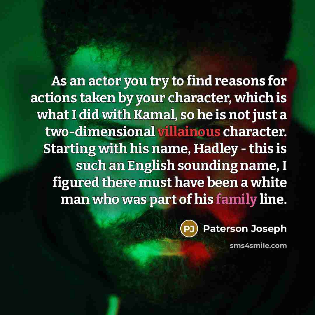 “As an actor you try to find reasons for actions taken by your character, which is what I did with Kamal, so he is not just a two-dimensional villainous character. Starting with his name, Hadley - this is such an English sounding name, I figured there must have been a white man who was part of his…” quote by Paterson Joseph