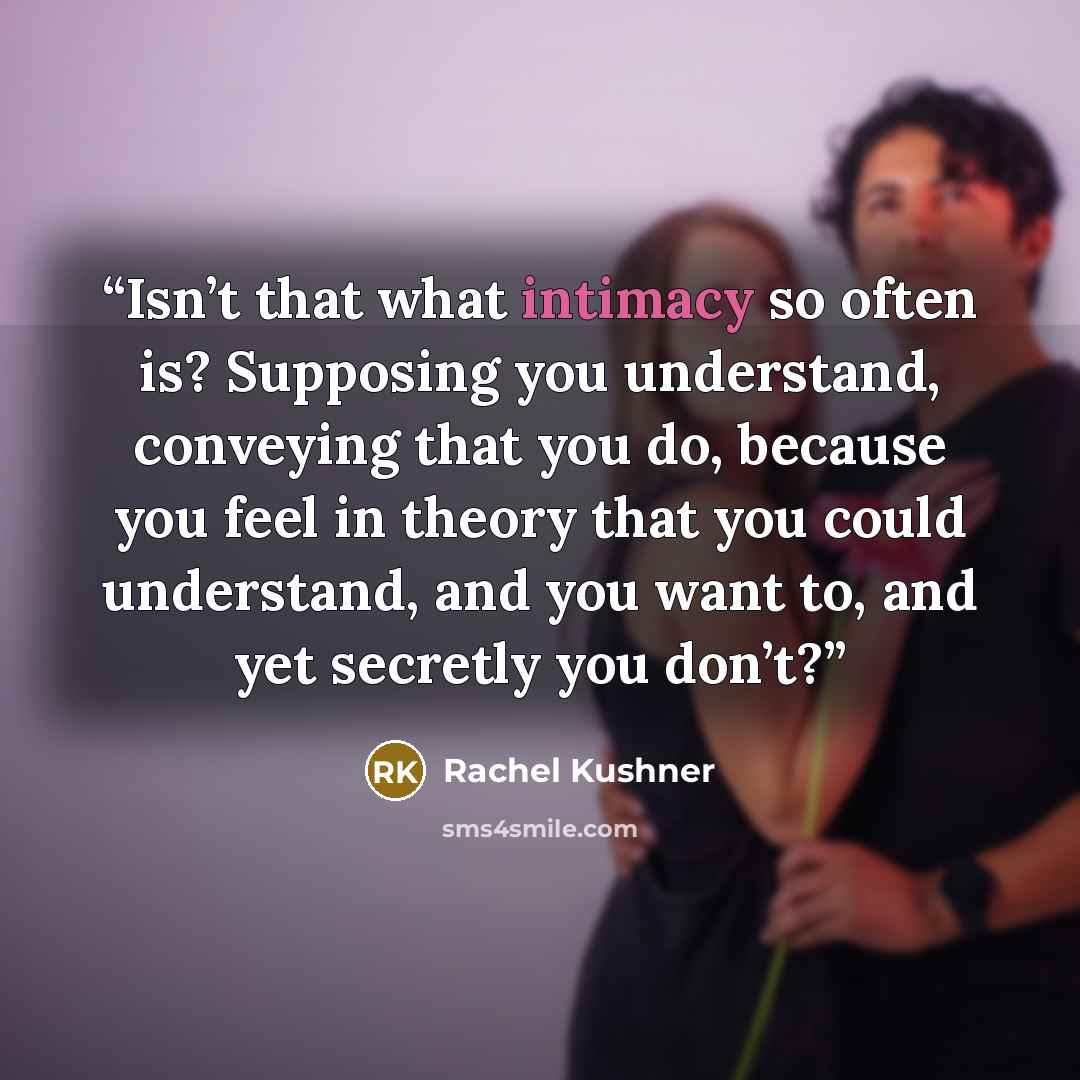 “Isn’t that what intimacy so often is? Supposing you understand, conveying that you do, because you feel in theory that you could understand, and you want to, and yet secretly you don’t?” quote by Rachel Kushner