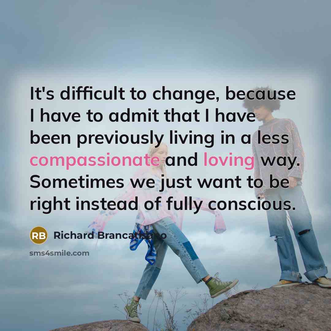 “It's difficult to change, because I have to admit that I have been previously living in a less compassionate and loving way. Sometimes we just want to be right instead of fully conscious.” quote by Richard Brancatisano