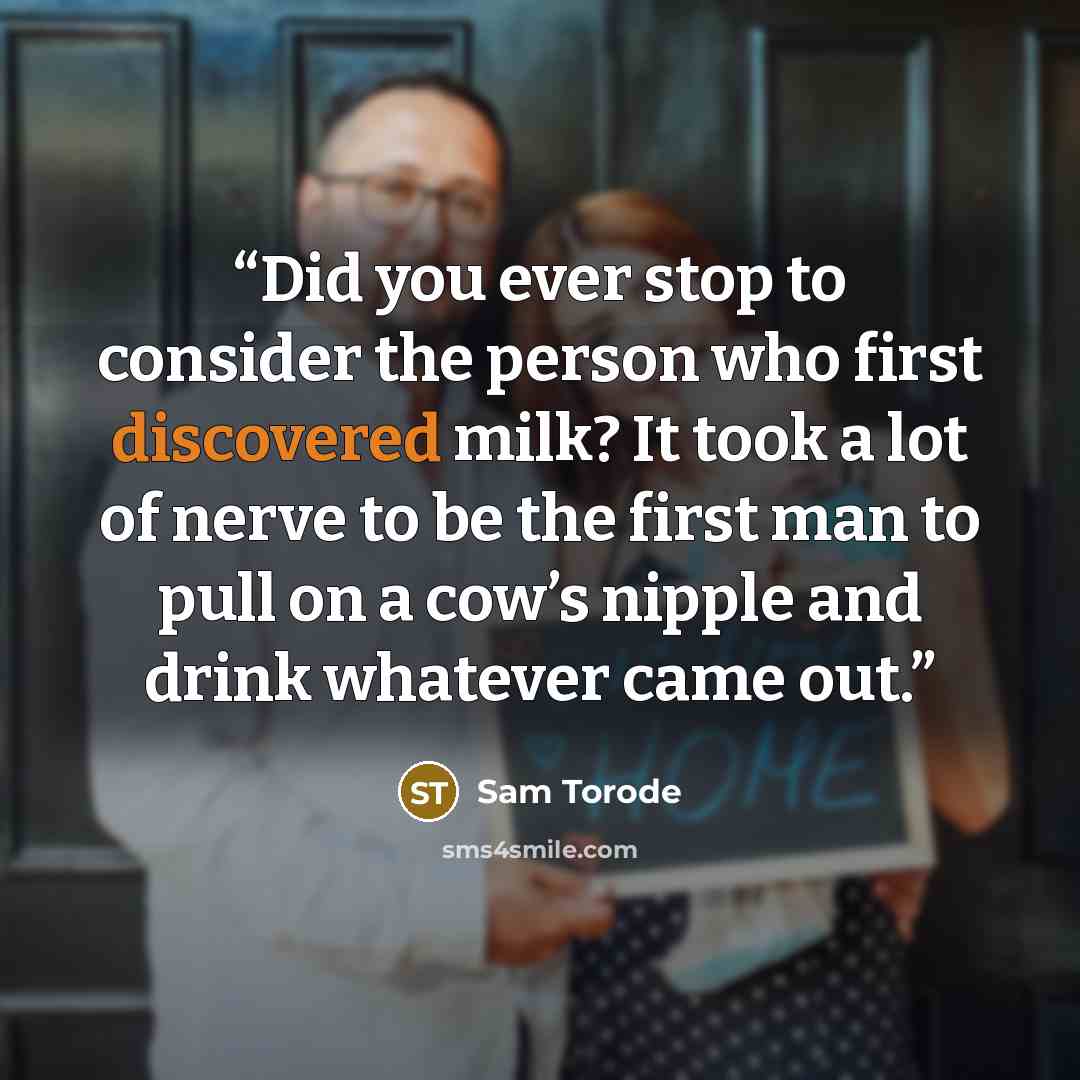 “Did you ever stop to consider the person who first discovered milk? It took a lot of nerve to be the first man to pull on a cow’s nipple and drink whatever came out.” quote by Sam Torode