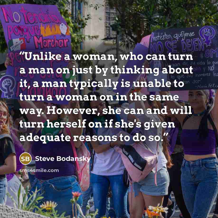 “Unlike a woman, who can turn a man on just by thinking about it, a man typically is unable to turn a woman on in the same way. However, she can and will turn herself on if she's given adequate reasons to do so.” quote by Steve Bodansky