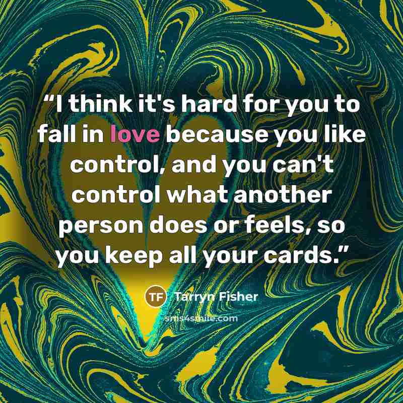 “I think it's hard for you to fall in love because you like control, and you can't control what another person does or feels, so you keep all your cards.” quote by Tarryn Fisher