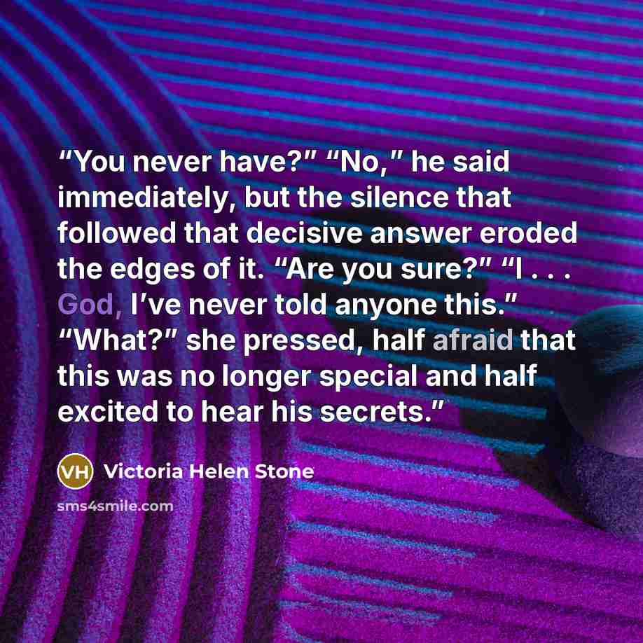 “You never have?” “No,” he said immediately, but the silence that followed that decisive answer eroded the edges of it. “Are you sure?” “I . . . God, I’ve never told anyone this.” “What?” she pressed, half afraid that this was no longer special and half excited to hear his secrets.” quote by Victoria Helen Stone