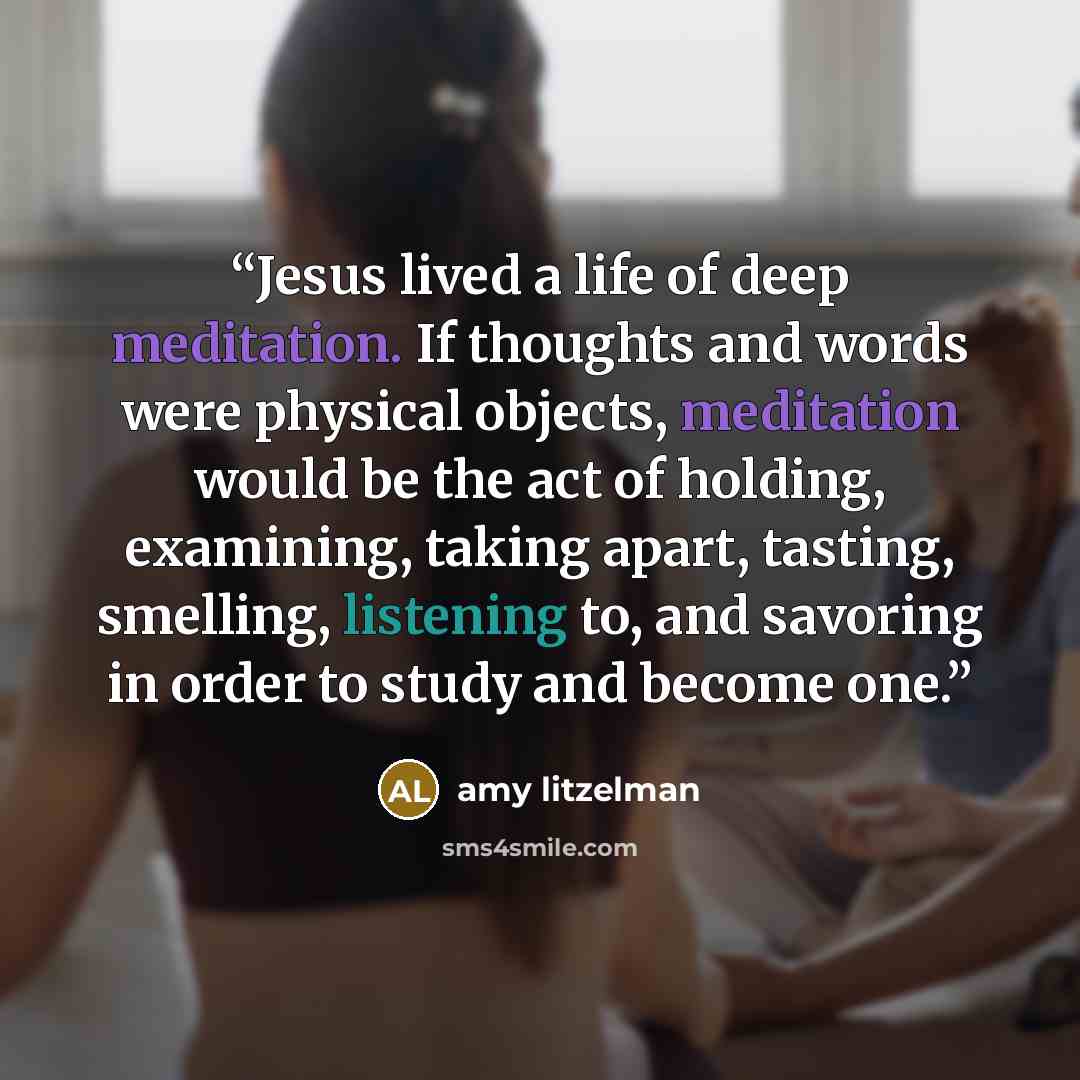 “Jesus lived a life of deep meditation. If thoughts and words were physical objects, meditation would be the act of holding, examining, taking apart, tasting, smelling, listening to, and savoring in order to study and become one.” quote by amy litzelman
