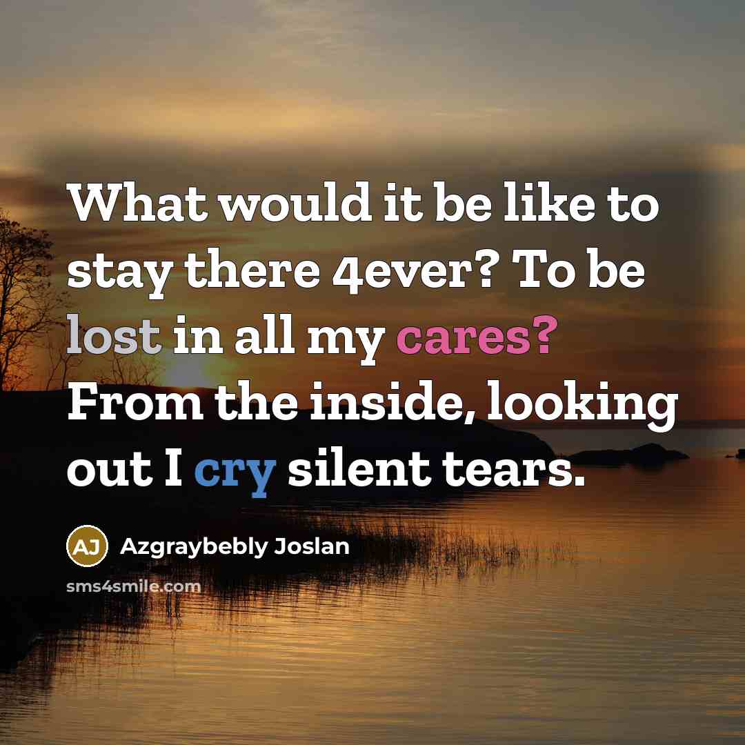 “What would it be like to stay there 4ever? To be lost in all my cares? From the inside, looking out I cry silent tears.” quote by Azgraybebly Joslan