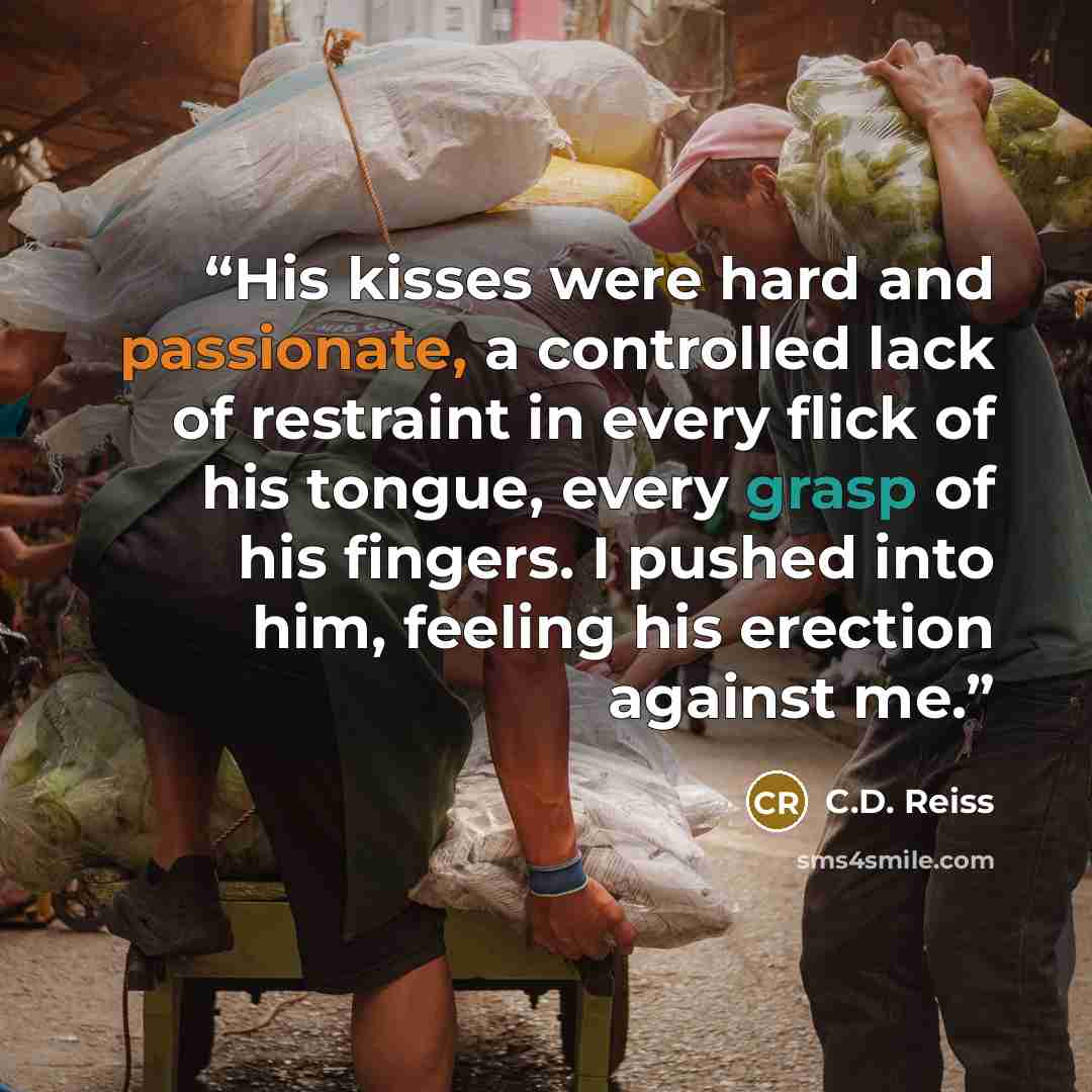“His kisses were hard and passionate, a controlled lack of restraint in every flick of his tongue, every grasp of his fingers. I pushed into him, feeling his erection against me.” quote by C.D. Reiss