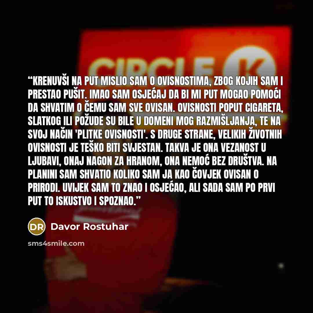 “Krenuvši na put mislio sam o ovisnostima, zbog kojih sam i prestao pušit. Imao sam osjećaj da bi mi put mogao pomoći da shvatim o čemu sam sve ovisan. Ovisnosti poput cigareta, slatkog ili požude su bile u domeni mog razmišljanja, te na svoj način 'plitke ovisnosti'. S druge strane, velikih…” quote by Davor Rostuhar