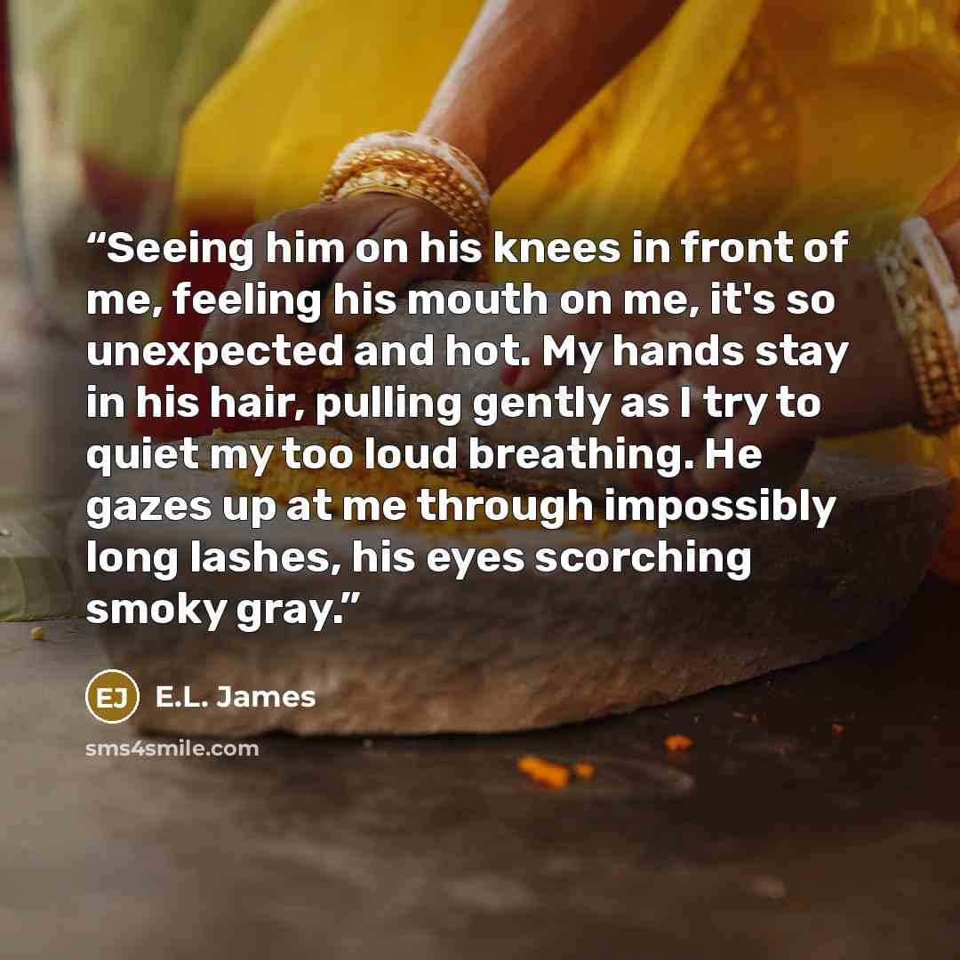 “Seeing him on his knees in front of me, feeling his mouth on me, it's so unexpected and hot. My hands stay in his hair, pulling gently as I try to quiet my too loud breathing. He gazes up at me through impossibly long lashes, his eyes scorching smoky gray.” quote by E.L. James