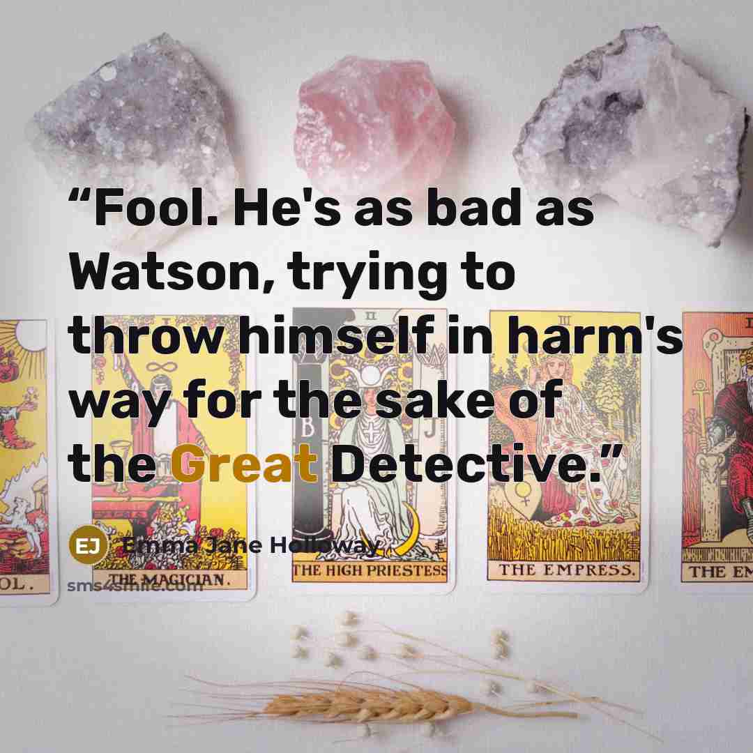 “Fool. He's as bad as Watson, trying to throw himself in harm's way for the sake of the Great Detective.” quote by Emma Jane Holloway