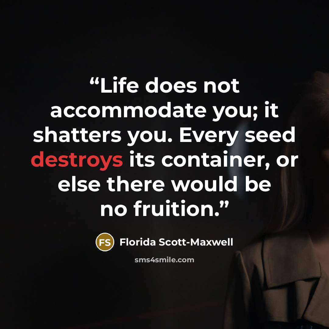 “Life does not accommodate you; it shatters you. Every seed destroys its container, or else there would be no fruition.” quote by Florida Scott-Maxwell