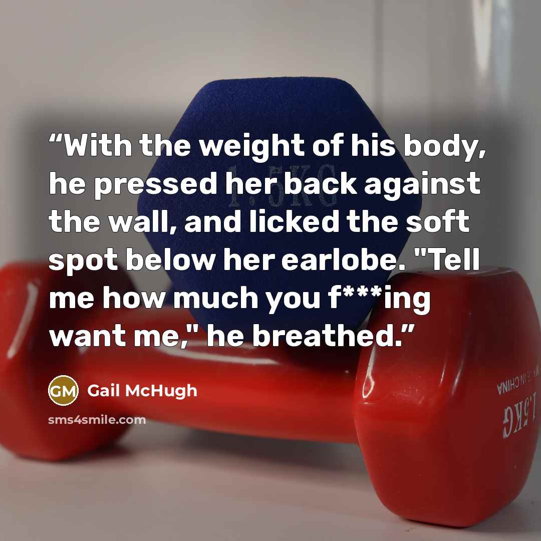 “With the weight of his body, he pressed her back against the wall, and licked the soft spot below her earlobe. "Tell me how much you f***ing want me," he breathed.” quote by Gail McHugh