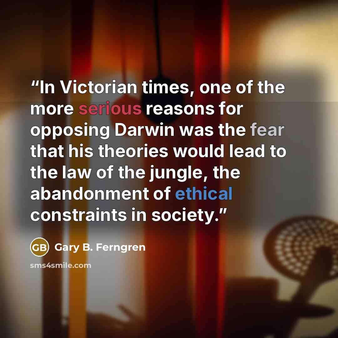 “In Victorian times, one of the more serious reasons for opposing Darwin was the fear that his theories would lead to the law of the jungle, the abandonment of ethical constraints in society.” quote by Gary B. Ferngren