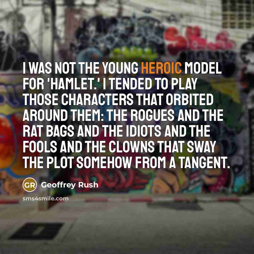 “I was not the young heroic model for 'Hamlet.' I tended to play those characters that orbited around them: the rogues and the rat bags and the idiots and the fools and the clowns that sway the plot somehow from a tangent.” quote by Geoffrey Rush