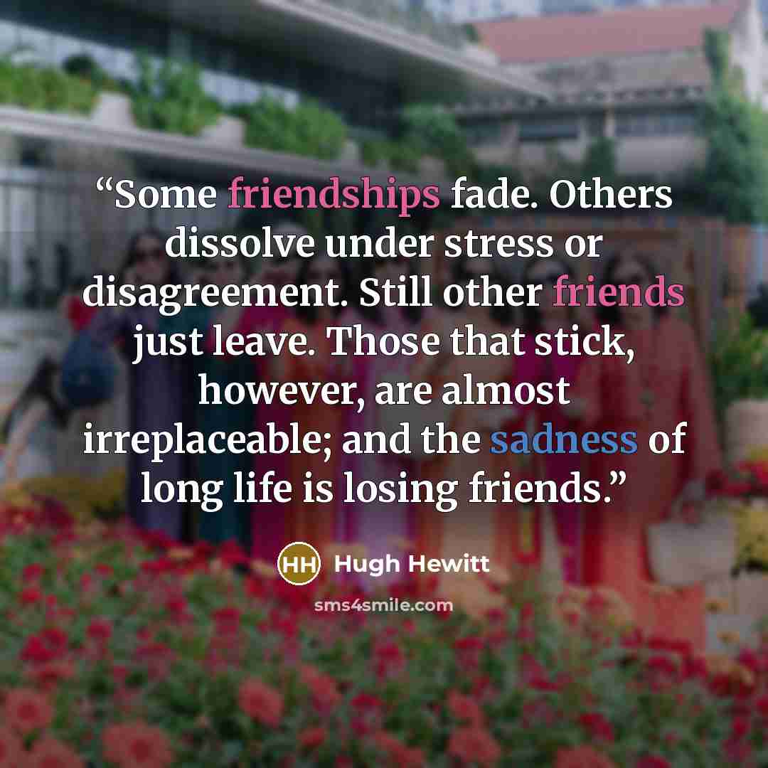 “Some friendships fade. Others dissolve under stress or disagreement. Still other friends just leave. Those that stick, however, are almost irreplaceable; and the sadness of long life is losing friends.” quote by Hugh Hewitt