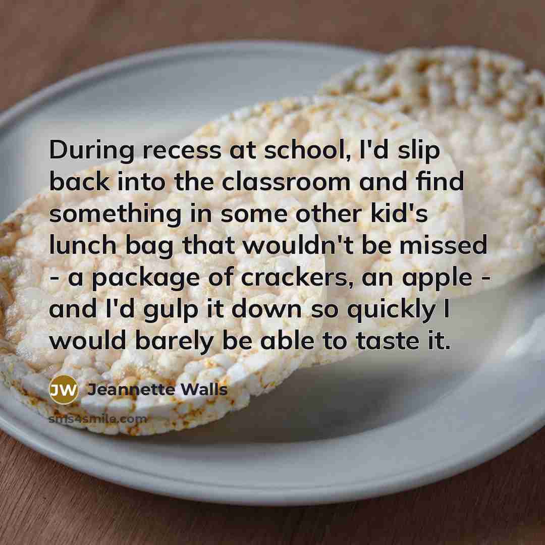 “During recess at school, I'd slip back into the classroom and find something in some other kid's lunch bag that wouldn't be missed - a package of crackers, an apple - and I'd gulp it down so quickly I would barely be able to taste it.” quote by Jeannette Walls
