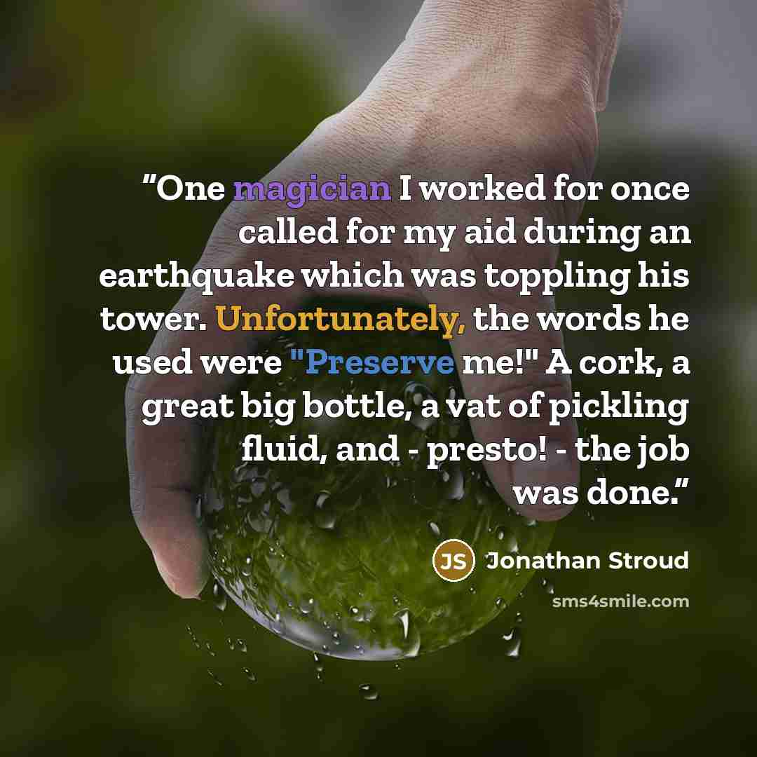 “One magician I worked for once called for my aid during an earthquake which was toppling his tower. Unfortunately, the words he used were "Preserve me!" A cork, a great big bottle, a vat of pickling fluid, and - presto! - the job was done.” quote by Jonathan Stroud