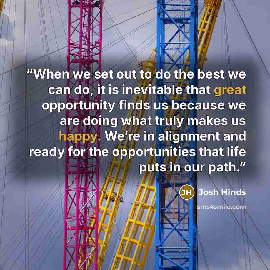 “When we set out to do the best we can do, it is inevitable that great opportunity finds us because we are doing what truly makes us happy. We’re in alignment and ready for the opportunities that life puts in our path.” quote by Josh Hinds