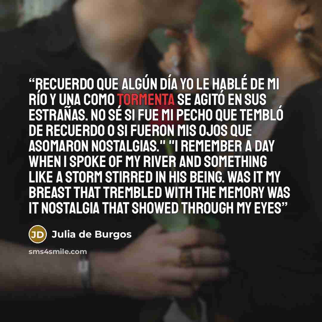 “Recuerdo que algún día yo le hablé de mi río y una como tormenta se agitó en sus estrañas. No sé si fue mi pecho que tembló de recuerdo o si fueron mis ojos que asomaron nostalgias." "I remember a day when I spoke of my river and something like a storm stirred in his being. Was it my breast that…” quote by Julia de Burgos
