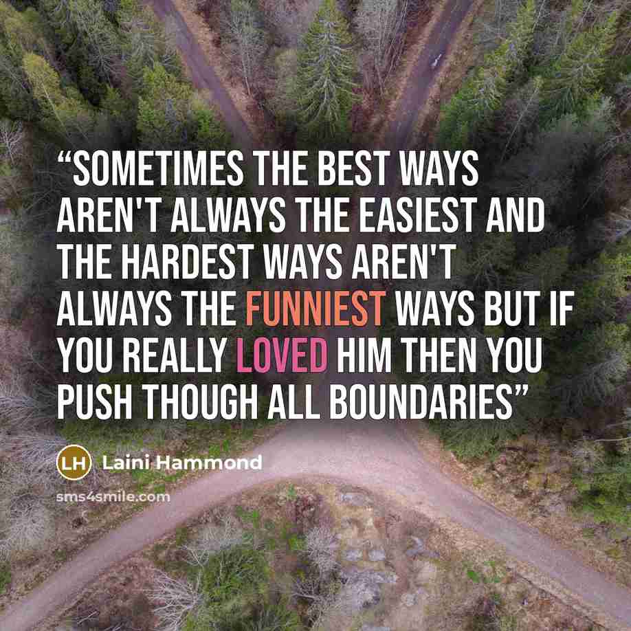 “Sometimes the best ways aren't always the easiest and the hardest ways aren't always the funniest ways but if you really loved him then you push though all boundaries” quote by Laini Hammond