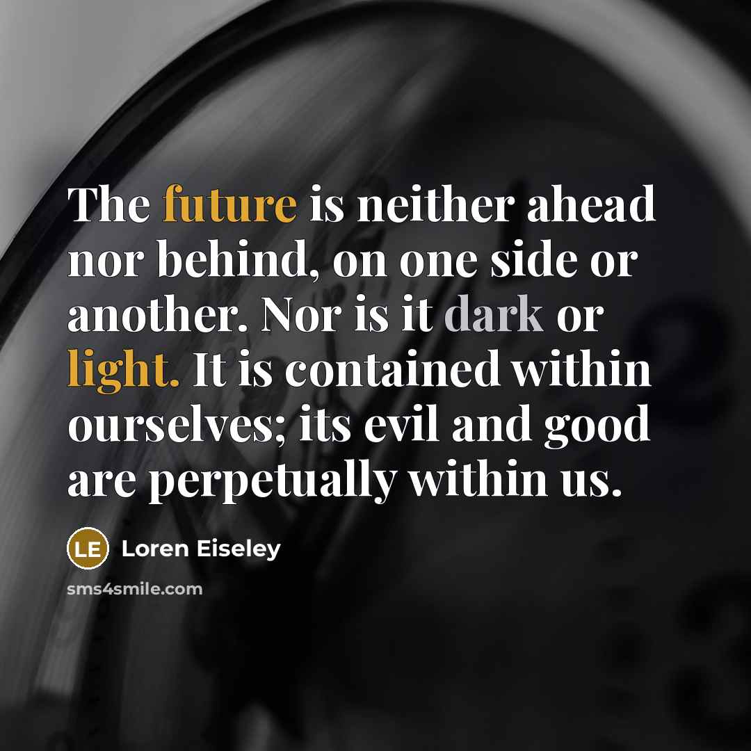 “The future is neither ahead nor behind, on one side or another. Nor is it dark or light. It is contained within ourselves; its evil and good are perpetually within us.” quote by Loren Eiseley