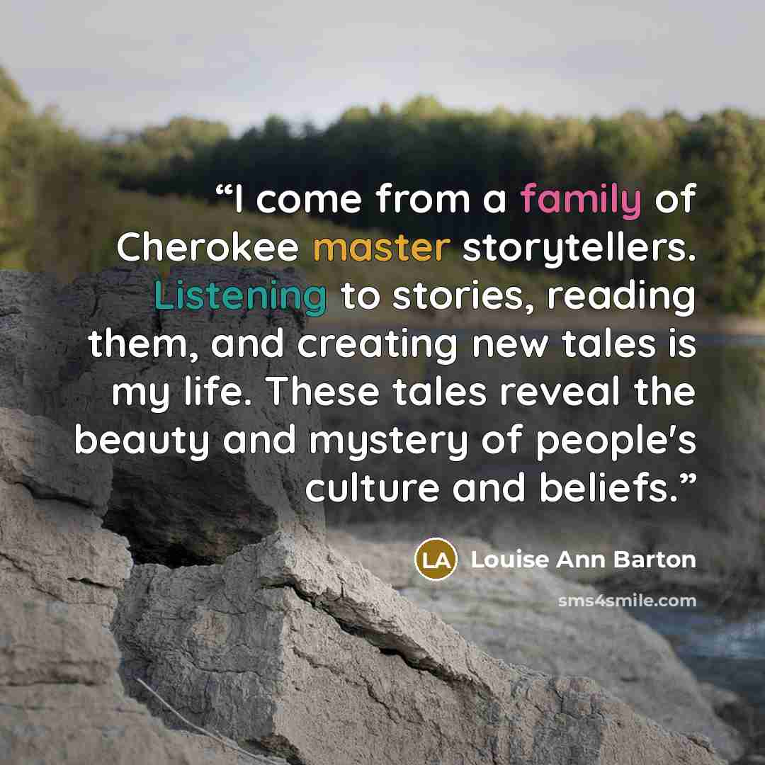 “I come from a family of Cherokee master storytellers. Listening to stories, reading them, and creating new tales is my life. These tales reveal the beauty and mystery of people's culture and beliefs.” quote by Louise Ann Barton