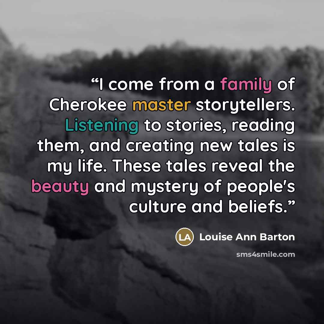 “I come from a family of Cherokee master storytellers. Listening to stories, reading them, and creating new tales is my life. These tales reveal the beauty and mystery of people's culture and beliefs.” quote by Louise Ann Barton